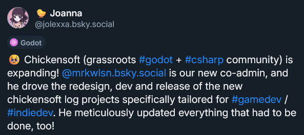 Bluesky post reading: "🥹 Chickensoft (grassroots #godot + #csharp community) is expanding!  @mrkwlsn.bsky.social  is our new co-admin, and he drove the redesign, dev and release of the new chickensoft log projects specifically tailored for #gamedev / #indiedev. He meticulously updated everything that had to be done, too!"